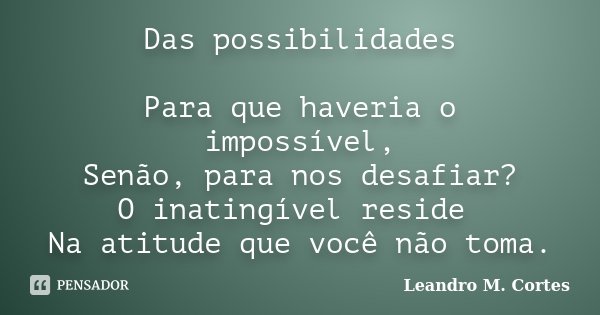 Das possibilidades Para que haveria o impossível, Senão, para nos desafiar? O inatingível reside Na atitude que você não toma.... Frase de Leandro M. Cortes.