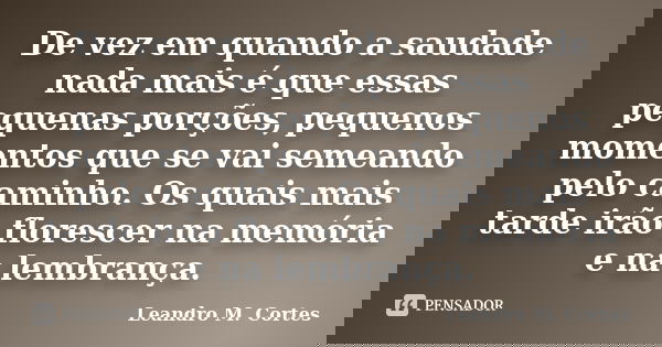 De vez em quando a saudade nada mais é que essas pequenas porções, pequenos momentos que se vai semeando pelo caminho. Os quais mais tarde irão florescer na mem... Frase de Leandro M. Cortes.