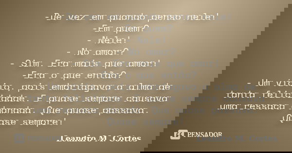 -De vez em quando penso nele! -Em quem? - Nele! - No amor? - Sim. Era mais que amor! -Era o que então? - Um vício, pois embriagava a alma de tanta felicidade. E... Frase de Leandro M. Cortes.