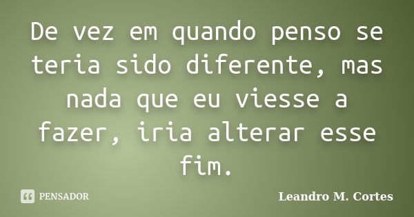 De vez em quando penso se teria sido diferente, mas nada que eu viesse a fazer, iria alterar esse fim.... Frase de Leandro M. Cortes.