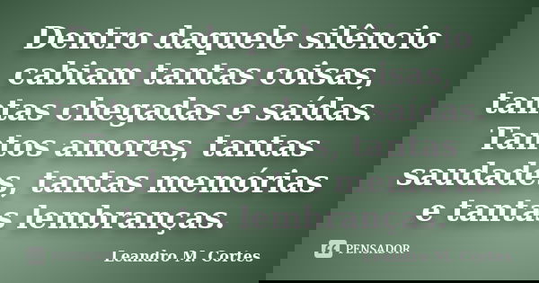 Dentro daquele silêncio cabiam tantas coisas, tantas chegadas e saídas. Tantos amores, tantas saudades, tantas memórias e tantas lembranças.... Frase de Leandro M. Cortes.
