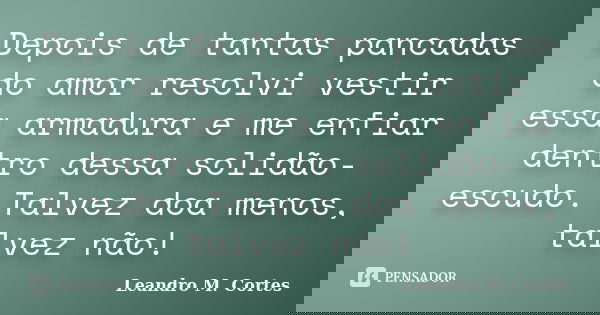 Depois de tantas pancadas do amor resolvi vestir essa armadura e me enfiar dentro dessa solidão-escudo. Talvez doa menos, talvez não!... Frase de Leandro M. Cortes.