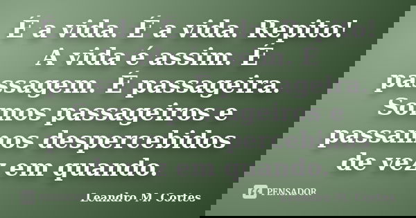 É a vida. É a vida. Repito! A vida é assim. É passagem. É passageira. Somos passageiros e passamos despercebidos de vez em quando.... Frase de Leandro M. Cortes.