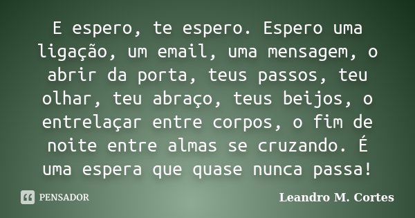 E espero, te espero. Espero uma ligação, um email, uma mensagem, o abrir da porta, teus passos, teu olhar, teu abraço, teus beijos, o entrelaçar entre corpos, o... Frase de Leandro M. Cortes.