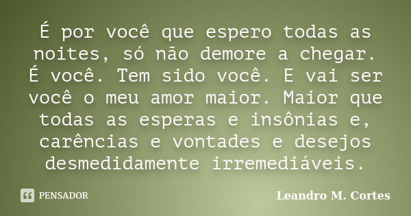 É por você que espero todas as noites, só não demore a chegar. É você. Tem sido você. E vai ser você o meu amor maior. Maior que todas as esperas e insônias e, ... Frase de Leandro M. Cortes.