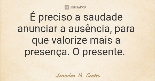 É preciso a saudade anunciar a ausência, para que valorize mais a presença. O presente.... Frase de Leandro M. Cortes.