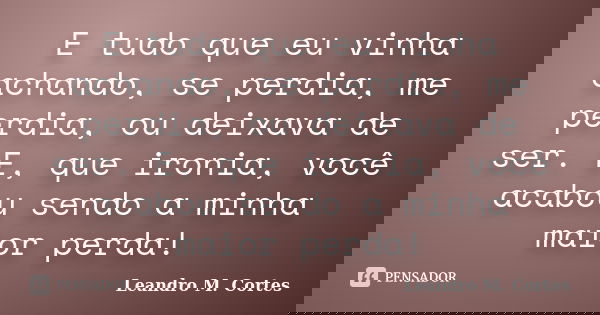E tudo que eu vinha achando, se perdia, me perdia, ou deixava de ser. E, que ironia, você acabou sendo a minha maior perda!... Frase de Leandro M. Cortes.