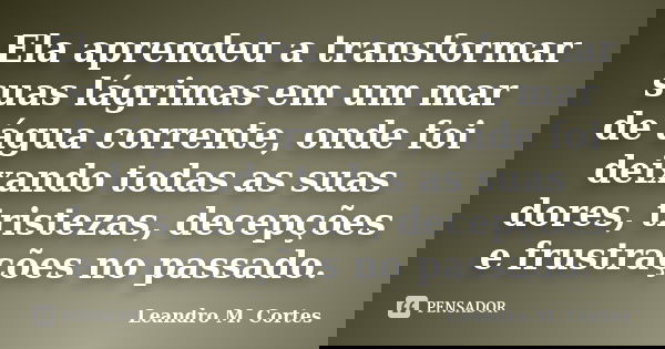 Ela aprendeu a transformar suas lágrimas em um mar de água corrente, onde foi deixando todas as suas dores, tristezas, decepções e frustrações no passado.... Frase de Leandro M. Cortes.