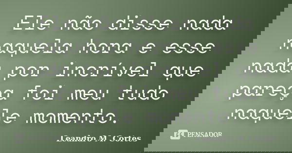 Ele não disse nada naquela hora e esse nada por incrível que pareça foi meu tudo naquele momento.... Frase de Leandro M. Cortes.