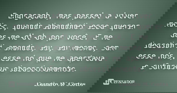 Engraçado, mas passei a viver mais, quando abandonei esse querer des-me-di-do por você. E me descobri amando, eu, eu mesma, sem esse nós, esse nó que me apertav... Frase de Leandro M. Cortes.