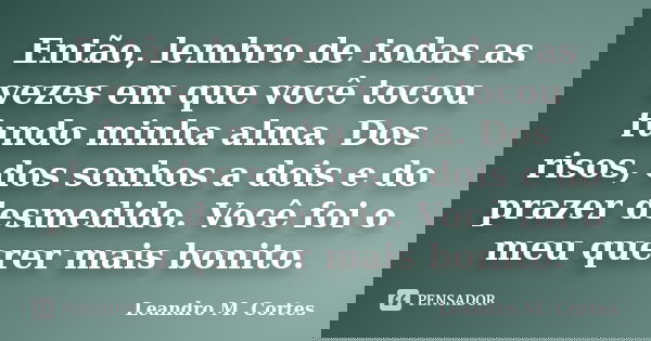 Então, lembro de todas as vezes em que você tocou fundo minha alma. Dos risos, dos sonhos a dois e do prazer desmedido. Você foi o meu querer mais bonito.... Frase de Leandro M. Cortes.