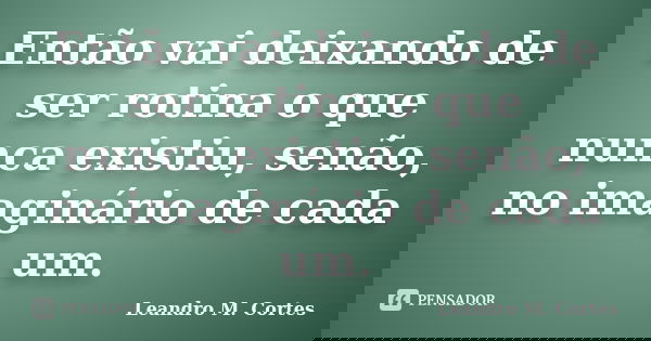 Então vai deixando de ser rotina o que nunca existiu, senão, no imaginário de cada um.... Frase de Leandro M. Cortes.