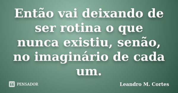 Então vai deixando de ser rotina o que nunca existiu, senão, no imaginário de cada um.... Frase de Leandro M. Cortes.