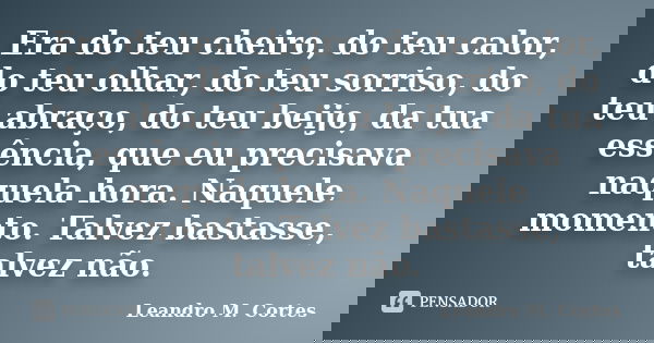 Era do teu cheiro, do teu calor, do teu olhar, do teu sorriso, do teu abraço, do teu beijo, da tua essência, que eu precisava naquela hora. Naquele momento. Tal... Frase de Leandro M. Cortes.