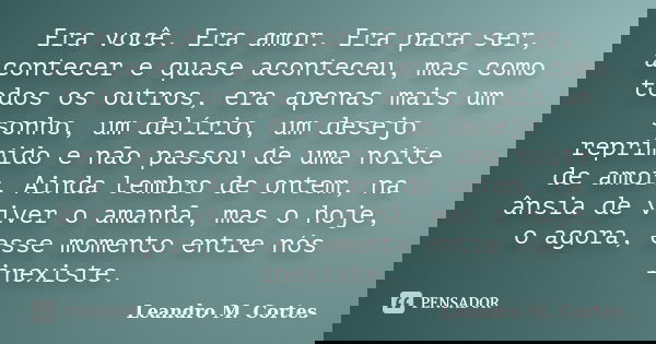 Era você. Era amor. Era para ser, acontecer e quase aconteceu, mas como todos os outros, era apenas mais um sonho, um delírio, um desejo reprimido e não passou ... Frase de Leandro M. Cortes.