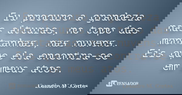 Eu procuro a grandeza nas alturas, no topo das montanhas, nas nuvens. Eis que ela encontra-se em meus atos.... Frase de Leandro M. Cortes.