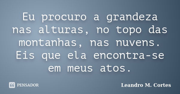 Eu procuro a grandeza nas alturas, no topo das montanhas, nas nuvens. Eis que ela encontra-se em meus atos.... Frase de Leandro M. Cortes.