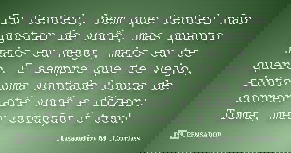 Eu tentei, bem que tentei não gostar de você, mas quanto mais eu nego, mais eu te quero. E sempre que te vejo, sinto uma vontade louca de correr até você e dize... Frase de Leandro M. Cortes.