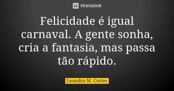 Felicidade é igual carnaval. A gente sonha, cria a fantasia, mas passa tão rápido.... Frase de Leandro M. Cortes.