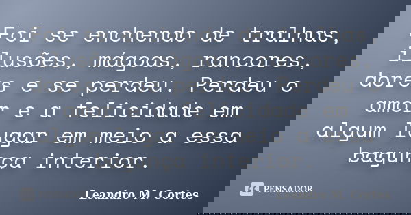 Foi se enchendo de tralhas, ilusões, mágoas, rancores, dores e se perdeu. Perdeu o amor e a felicidade em algum lugar em meio a essa bagunça interior.... Frase de Leandro M. Cortes.