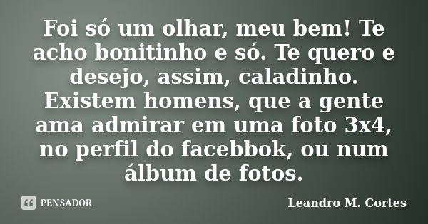 Foi só um olhar, meu bem! Te acho bonitinho e só. Te quero e desejo, assim, caladinho. Existem homens, que a gente ama admirar em uma foto 3x4, no perfil do fac... Frase de Leandro M. Cortes.