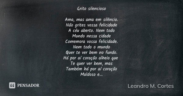 Grito silencioso Ama, mas ama em silêncio. Não grites vossa felicidade A céu aberto. Nem todo Mundo nessa cidade Comemora vossa felicidade. Nem todo o mundo Que... Frase de Leandro M. Cortes.