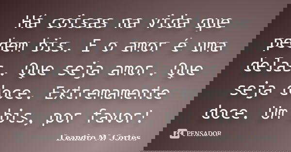 Há coisas na vida que pedem bis. E o amor é uma delas. Que seja amor. Que seja doce. Extremamente doce. Um bis, por favor!... Frase de Leandro M. Cortes.