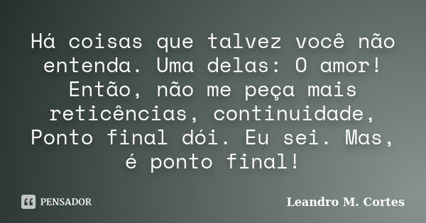 Há coisas que talvez você não entenda. Uma delas: O amor! Então, não me peça mais reticências, continuidade, Ponto final dói. Eu sei. Mas, é ponto final!... Frase de Leandro M. Cortes.