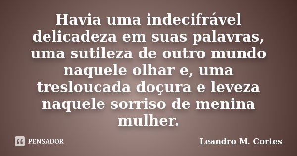 Havia uma indecifrável delicadeza em suas palavras, uma sutileza de outro mundo naquele olhar e, uma tresloucada doçura e leveza naquele sorriso de menina mulhe... Frase de Leandro M. Cortes.