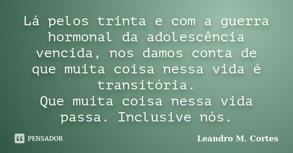 Lá pelos trinta e com a guerra hormonal da adolescência vencida, nos damos conta de que muita coisa nessa vida é transitória. Que muita coisa nessa vida passa. ... Frase de Leandro M. Cortes.