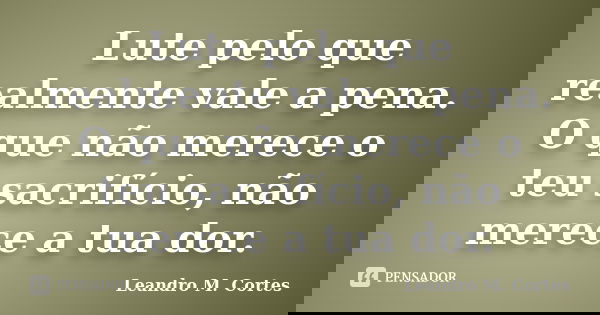 Lute pelo que realmente vale a pena. O que não merece o teu sacrifício, não merece a tua dor.... Frase de Leandro M. Cortes.