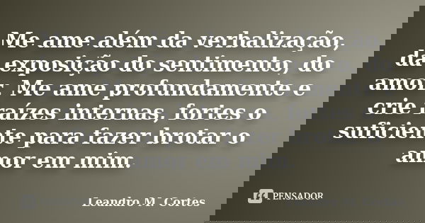 Me ame além da verbalização, da exposição do sentimento, do amor. Me ame profundamente e crie raízes internas, fortes o suficiente para fazer brotar o amor em m... Frase de Leandro M. Cortes.