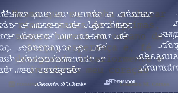 Mesmo que eu venha a chorar rios e mares de lágrimas, sempre haverá um oceano de força, esperança e, fé desaguando interiormente e inundando meu coração... Frase de Leandro M. Cortes.