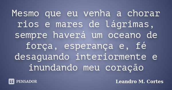 Mesmo que eu venha a chorar rios e mares de lágrimas, sempre haverá um oceano de força, esperança e, fé desaguando interiormente e inundando meu coração... Frase de Leandro M. Cortes.