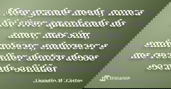Meu grande medo, nunca foi viver apanhando do amor, mas sim, embrutecer, endurecer e me recolher dentro desse escudo-solidão.... Frase de Leandro M. Cortes.