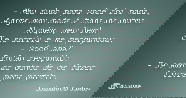 - Meu tudo para você foi nada, Agora meu nada é todo de outro Alguém, meu bem! Ele sorriu e me perguntou: - Você ama? Então respondi: - Te amo ao ponto de te fa... Frase de Leandro M. Cortes.