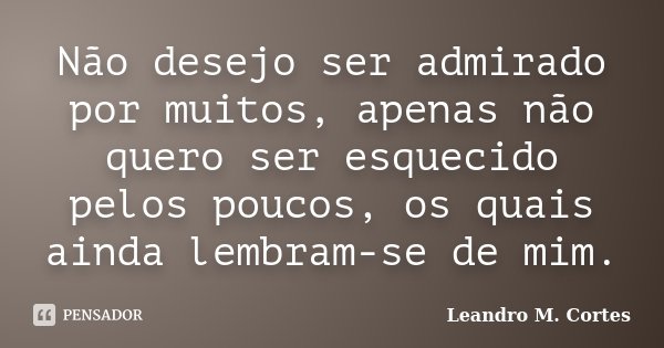 Não desejo ser admirado por muitos, apenas não quero ser esquecido pelos poucos, os quais ainda lembram-se de mim.... Frase de Leandro M. Cortes.