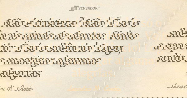Não é tristeza? Não! É só o silêncio vindo de dentro. Volto a repetir: É só o silêncio! Logo, volto a mastigar algumas alegrias.... Frase de Leandro M. Cortes.