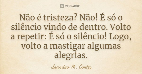 Não é tristeza? Não! É só o silêncio vindo de dentro. Volto a repetir: É só o silêncio! Logo, volto a mastigar algumas alegrias.... Frase de Leandro M. Cortes.