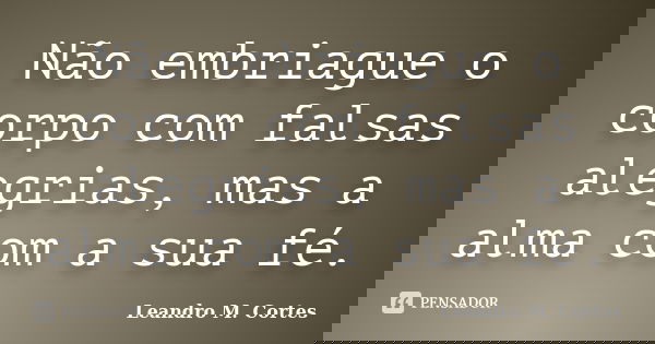Não embriague o corpo com falsas alegrias, mas a alma com a sua fé.... Frase de Leandro M. Cortes.