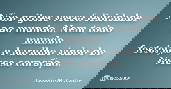 Não grites vossa felicidade ao mundo. Nem todo mundo festeja o barulho vindo do Vosso coração.... Frase de Leandro M. Cortes.