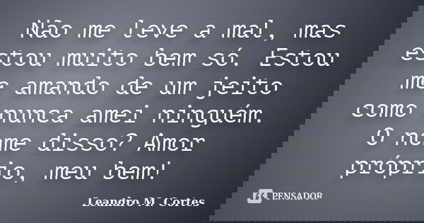 Não me leve a mal, mas estou muito bem só. Estou me amando de um jeito como nunca amei ninguém. O nome disso? Amor próprio, meu bem!... Frase de Leandro M. Cortes.