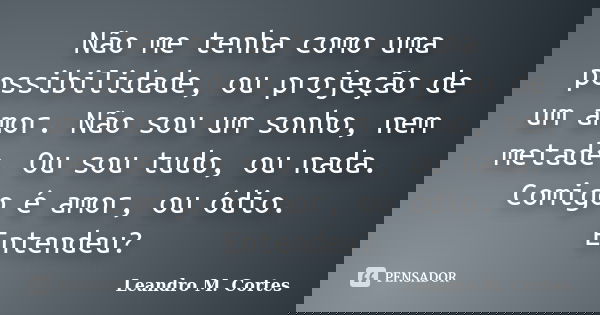 Não me tenha como uma possibilidade, ou projeção de um amor. Não sou um sonho, nem metade. Ou sou tudo, ou nada. Comigo é amor, ou ódio. Entendeu?... Frase de Leandro M. Cortes.