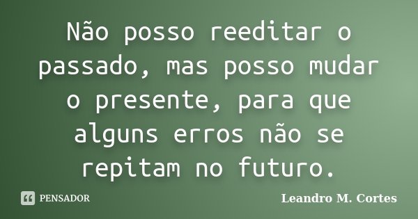 Não posso reeditar o passado, mas posso mudar o presente, para que alguns erros não se repitam no futuro.... Frase de Leandro M. Cortes.