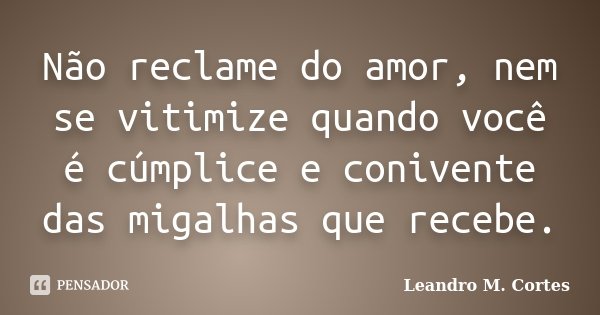 Não reclame do amor, nem se vitimize quando você é cúmplice e conivente das migalhas que recebe.... Frase de Leandro M. Cortes.