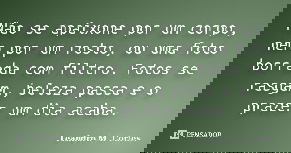Não se apaixone por um corpo, nem por um rosto, ou uma foto borrada com filtro. Fotos se rasgam, beleza passa e o prazer um dia acaba.... Frase de Leandro M. Cortes.