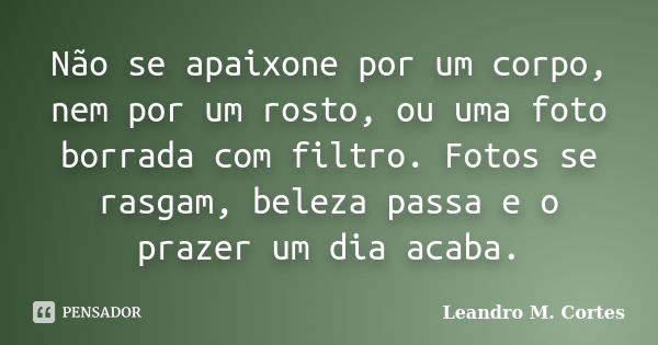 Não se apaixone por um corpo, nem por um rosto, ou uma foto borrada com filtro. Fotos se rasgam, beleza passa e o prazer um dia acaba.... Frase de Leandro M. Cortes.