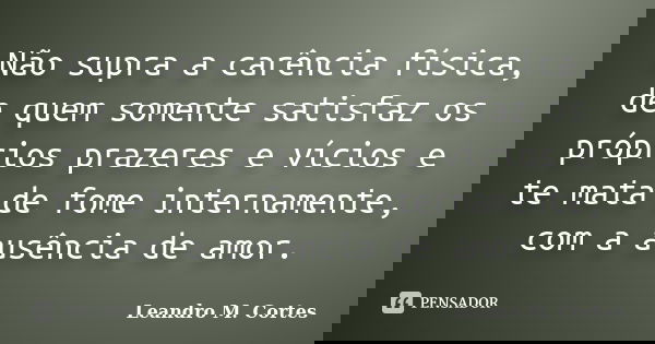 Não supra a carência física, de quem somente satisfaz os próprios prazeres e vícios e te mata de fome internamente, com a ausência de amor.... Frase de Leandro M. Cortes.