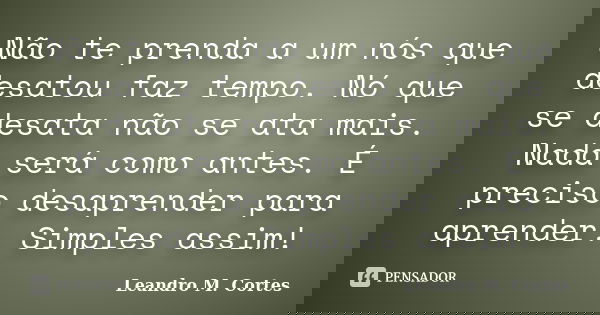 Não te prenda a um nós que desatou faz tempo. Nó que se desata não se ata mais. Nada será como antes. É preciso desaprender para aprender. Simples assim!... Frase de Leandro M. Cortes.