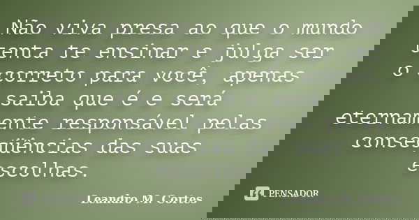Não viva presa ao que o mundo tenta te ensinar e julga ser o correto para você, apenas saiba que é e será eternamente responsável pelas conseqüências das suas e... Frase de Leandro M. Cortes.